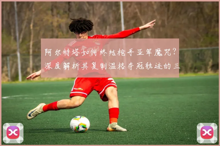 阿尔特塔如何终结枪手亚军魔咒？深度解析其复制温格夺冠轨迹的三大关键