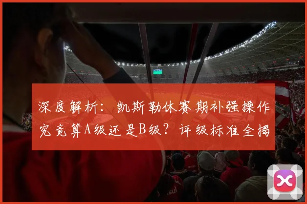 深度解析：凯斯勒休赛期补强操作究竟算A级还是B级？评级标准全揭秘