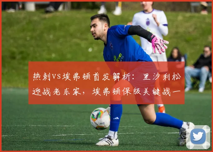 热刺vs埃弗顿首发解析：里沙利松迎战老东家，埃弗顿保级关键战一触即发！