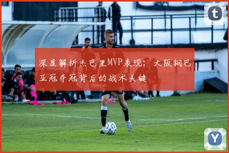 深度解析杰巴里MVP表现:大阪钢巴亚冠夺冠背后的战术关键
