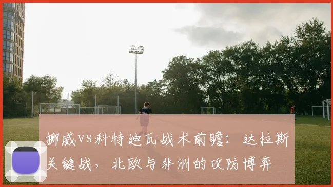 挪威vs科特迪瓦战术前瞻：达拉斯关键战，北欧与非洲的攻防博弈