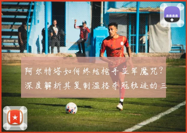 阿尔特塔如何终结枪手亚军魔咒?深度解析其复制温格夺冠轨迹的三大关键