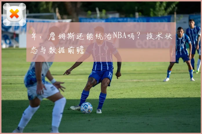 年，詹姆斯还能统治NBA吗？技术状态与数据前瞻